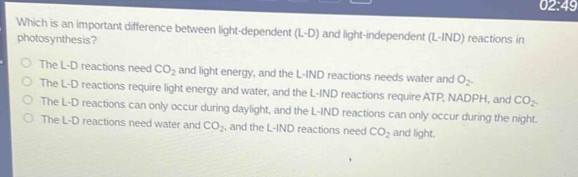 which is an important difference between light - dependent (l - d) and light - independent (l - ind) reactions in photosynthesis?\nthe l - d reactions need co₂ and light energy, and the l - ind reactions needs water and o₂.\nthe l - d reactions require light energy and water, and the l - ind reactions require atp, nadph, and co₂.\nthe l - d reactions can only occur during daylight, and the l - ind reactions can only occur during the night.\nthe l - d reactions need water and co₂, and the l - ind reactions need co₂ and light.