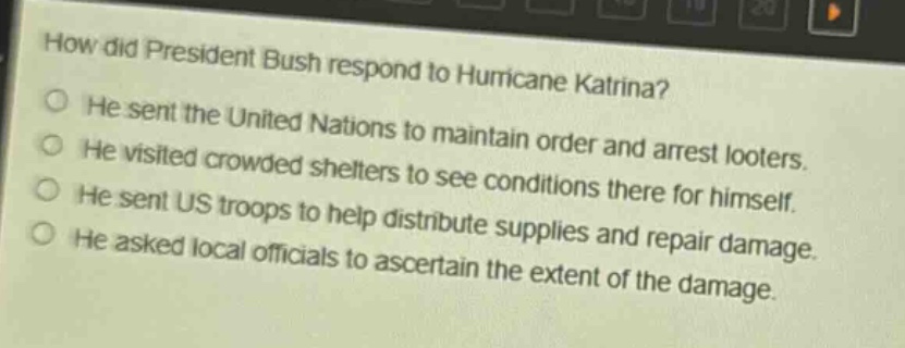 how did president bush respond to hurricane katrina?\nhe sent the united nations to maintain order and arrest looters.\nhe visited crowded shelters to see conditions there for himself.\nhe sent us troops to help distribute supplies and repair damage.\nhe asked local officials to ascertain the extent of the damage.