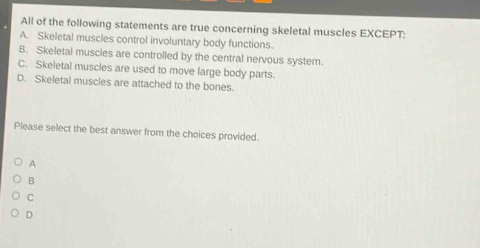 all of the following statements are true concerning skeletal muscles except: a. skeletal muscles control involuntary body functions. b. skeletal muscles are controlled by the central nervous system. c. skeletal muscles are used to move large body parts. d. skeletal muscles are attached to the bones. please select the best answer from the choices provided. o a o b o c o d