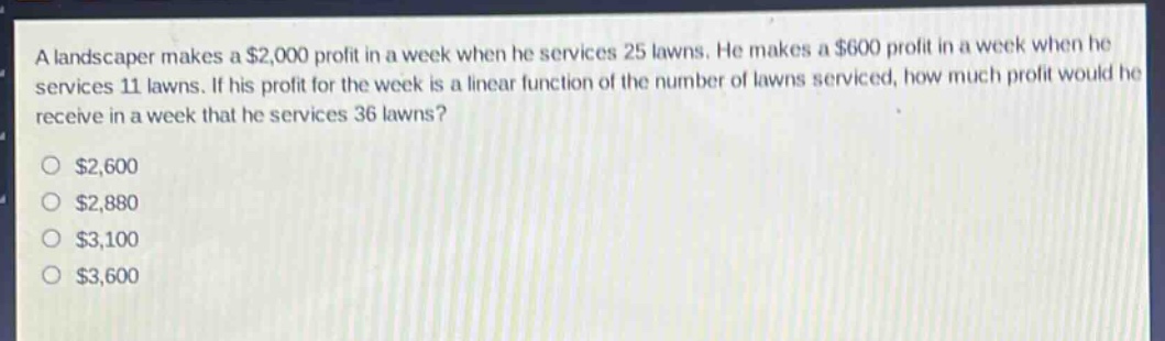 a landscaper makes a $2,000 profit in a week when he services 25 lawns. he makes a $600 profit in a week when he services 11 lawns. if his profit for the week is a linear function of the number of lawns serviced, how much profit would he receive in a week that he services 36 lawns?\n$2,600\n$2,880\n$3,100\n$3,600