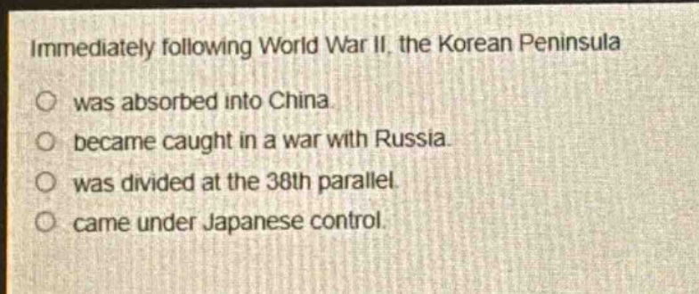immediately following world war ii, the korean peninsula\nwas absorbed into china.\nbecame caught in a war with russia.\nwas divided at the 38th parallel.\ncame under japanese control.