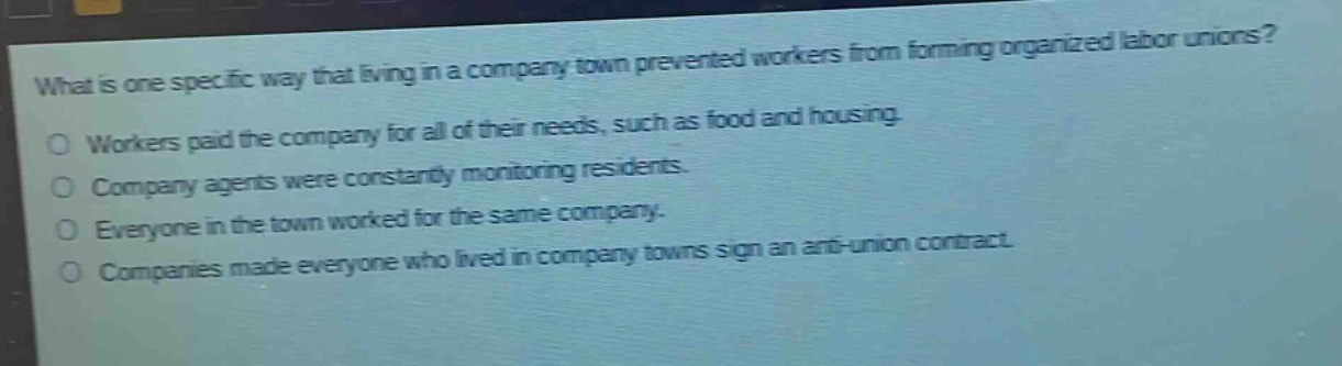 what is one specific way that living in a company town prevented workers from forming organized labor unions?\nworkers paid the company for all of their needs, such as food and housing.\ncompany agents were constantly monitoring residents.\neveryone in the town worked for the same company.\ncompanies made everyone who lived in company towns sign an anti - union contract.