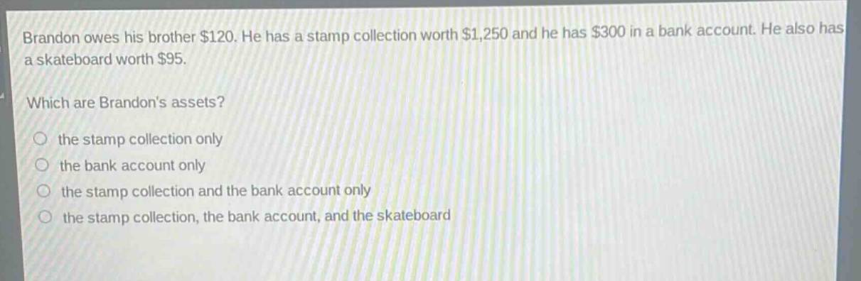 brandon owes his brother $120. he has a stamp collection worth $1,250 and he has $300 in a bank account. he also has a skateboard worth $95. which are brandons assets? the stamp collection only the bank account only the stamp collection and the bank account only the stamp collection, the bank account, and the skateboard
