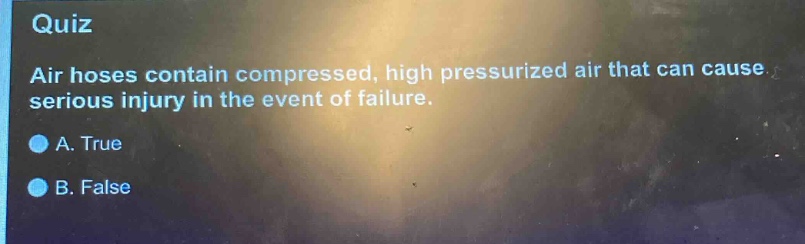 quiz\nair hoses contain compressed, high pressurized air that can cause serious injury in the event of failure.\na. true\nb. false