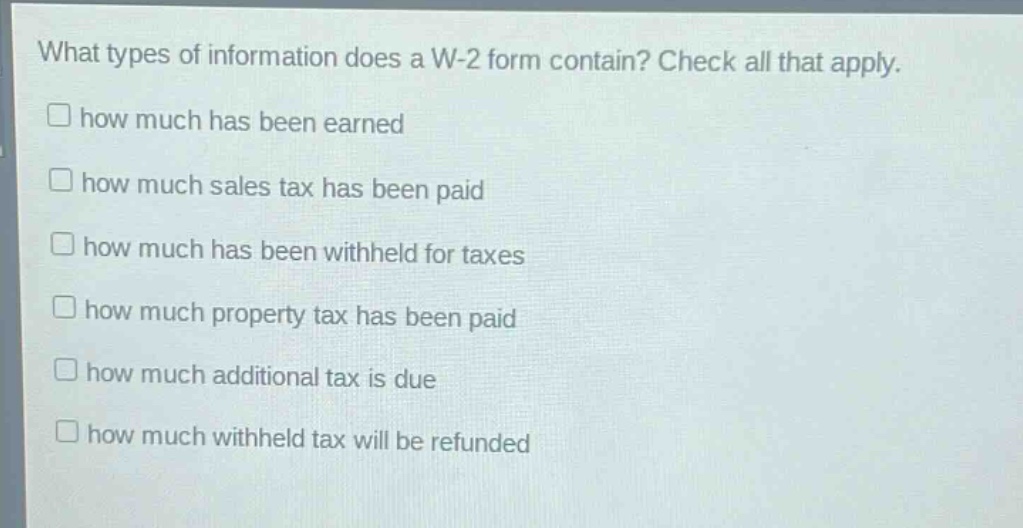 what types of information does a w - 2 form contain? check all that apply.\nhow much has been earned\nhow much sales tax has been paid\nhow much has been withheld for taxes\nhow much property tax has been paid\nhow much additional tax is due\nhow much withheld tax will be refunded