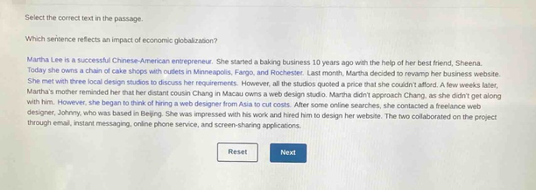 select the correct text in the passage.\nwhich sentence reflects an impact of economic globalization?\nmartha lee is a successful chinese - american entrepreneur. she started a baking business 10 years ago with the help of her best friend, sheena. today she owns a chain of cake shops with outlets in minneapolis, fargo, and rochester. last month, martha decided to revamp her business website. she met with three local design studios to discuss her requirements. however, all the studios quoted a price that she couldnt afford. a few weeks later, marthas mother reminded her that her distant cousin chang in macau owns a web design studio. martha didnt approach chang, as she didnt get along with him. however, she began to think of hiring a web designer from asia to cut costs. after some online searches, she contacted a freelance web designer, johnny, who was based in beijing. she was impressed with his work and hired him to design her website. the two collaborated on the project through email, instant messaging, online phone service, and screen - sharing applications.\nreset\nnext