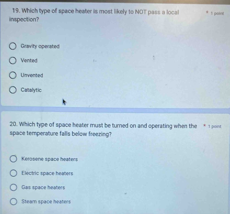 19. which type of space heater is most likely to not pass a local inspection?\ngravity operated\nvented\nunvented\ncatalytic\n20. which type of space heater must be turned on and operating when the space temperature falls below freezing?\nkerosene space heaters\nelectric space heaters\ngas space heaters\nsteam space heaters