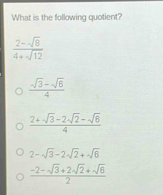 what is the following quotient?\n$\frac{2 - sqrt{8}}{4+sqrt{12}}$\n$\frac{sqrt{3}-sqrt{6}}{4}$\n$\frac{2+sqrt{3}-2sqrt{2}-sqrt{6}}{4}$\n$2-sqrt{3}-2sqrt{2}+sqrt{6}$\n$\frac{-2-sqrt{3}+2sqrt{2}+sqrt{6}}{2}$