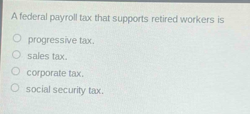 a federal payroll tax that supports retired workers is\no progressive tax.\no sales tax.\no corporate tax.\no social security tax.