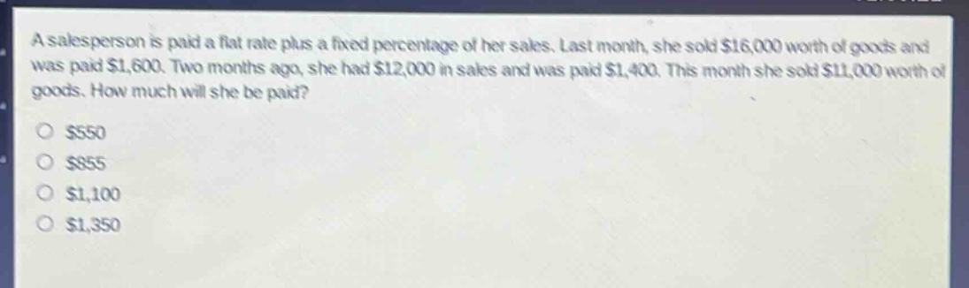 a salesperson is paid a flat rate plus a fixed percentage of her sales. last month, she sold $16,000 worth of goods and was paid $1,600. two months ago, she had $12,000 in sales and was paid $1,400. this month she sold $11,000 worth of goods. how much will she be paid?\n$550\n$855\n$1,100\n$1,350