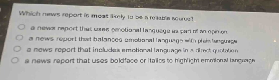 which news report is most likely to be a reliable source?\n○ a news report that uses emotional language as part of an opinion\n○ a news report that balances emotional language with plain language\n○ a news report that includes emotional language in a direct quotation\n○ a news report that uses boldface or italics to highlight emotional language