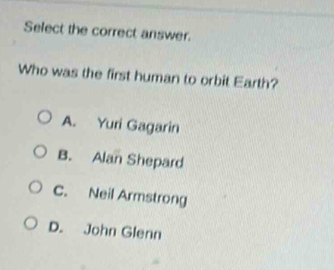 select the correct answer.\nwho was the first human to orbit earth?\n○ a. yuri gagarin\n○ b. alan shepard\n○ c. neil armstrong\n○ d. john glenn