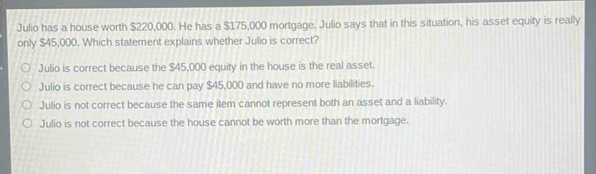 julio has a house worth $220,000. he has a $175,000 mortgage. julio says that in this situation, his asset equity is really only $45,000. which statement explains whether julio is correct?\no julio is correct because the $45,000 equity in the house is the real asset.\no julio is correct because he can pay $45,000 and have no more liabilities.\no julio is not correct because the same item cannot represent both an asset and a liability.\no julio is not correct because the house cannot be worth more than the mortgage.