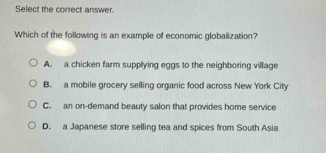select the correct answer. which of the following is an example of economic globalization? a. a chicken farm supplying eggs to the neighboring village b. a mobile grocery selling organic food across new york city c. an on - demand beauty salon that provides home service d. a japanese store selling tea and spices from south asia