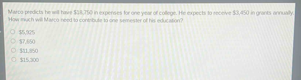 marco predicts he will have $18,750 in expenses for one year of college. he expects to receive $3,450 in grants annually. how much will marco need to contribute to one semester of his education?\n$5,925\n$7,650\n$11,850\n$15,300