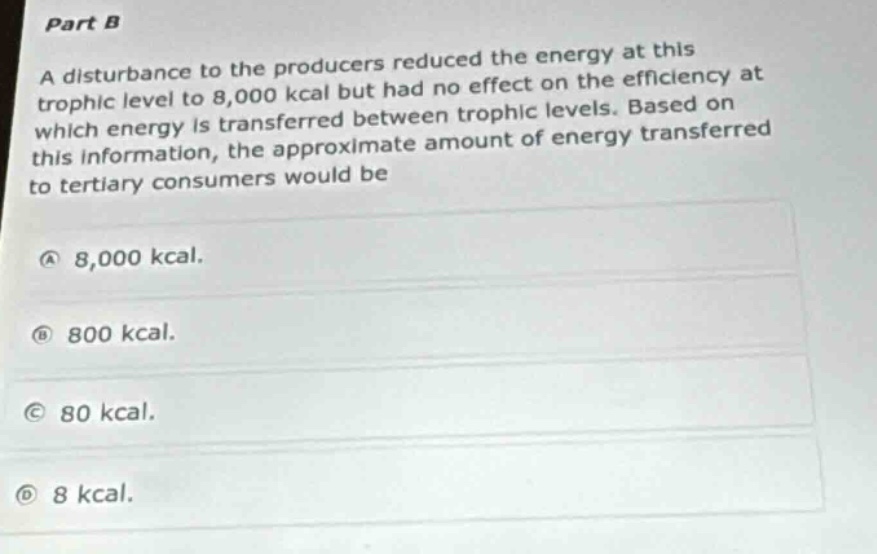 part b\na disturbance to the producers reduced the energy at this trophic level to 8,000 kcal but had no effect on the efficiency at which energy is transferred between trophic levels. based on this information, the approximate amount of energy transferred to tertiary consumers would be\na 8,000 kcal.\nb 800 kcal.\nc 80 kcal.\nd 8 kcal.