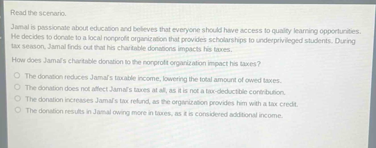 read the scenario.\njamal is passionate about education and believes that everyone should have access to quality learning opportunities. he decides to donate to a local nonprofit organization that provides scholarships to underprivileged students. during tax season, jamal finds out that his charitable donations impacts his taxes.\nhow does jamals charitable donation to the nonprofit organization impact his taxes?\n○ the donation reduces jamals taxable income, lowering the total amount of owed taxes.\n○ the donation does not affect jamals taxes at all, as it is not a tax - deductible contribution.\n○ the donation increases jamals tax refund, as the organization provides him with a tax credit.\n○ the donation results in jamal owing more in taxes, as it is considered additional income.