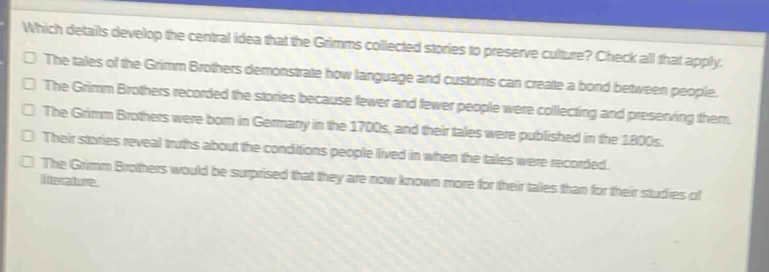 which details develop the central idea that the grimms collected stories to preserve culture? check all that apply.\nthe tales of the grimm brothers demonstrate how language and customs can create a bond between people.\nthe grimm brothers recorded the stories because fewer and fewer people were collecting and preserving them.\nthe grimm brothers were born in germany in the 1700s, and their tales were published in the 1800s.\ntheir stories reveal truths about the conditions people lived in when the tales were recorded.\nthe grimm brothers would be surprised that they are now known more for their tales than for their studies of literature.