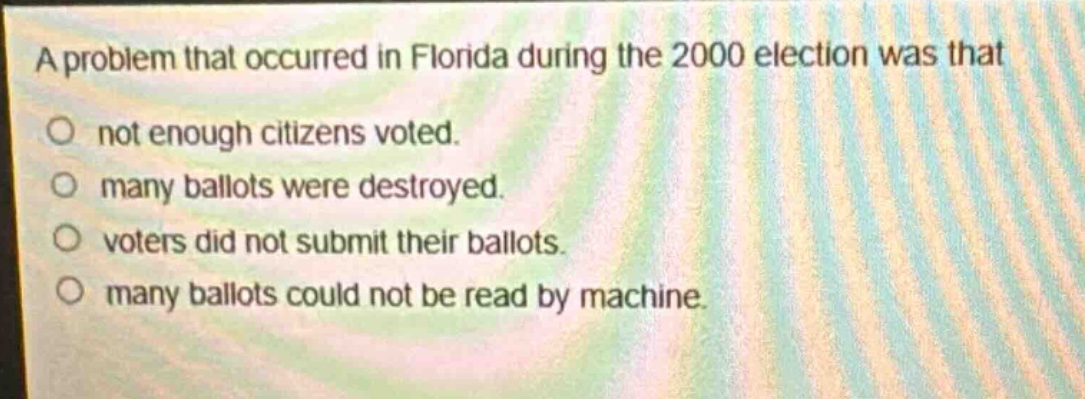 a problem that occurred in florida during the 2000 election was that\nnot enough citizens voted.\nmany ballots were destroyed.\nvoters did not submit their ballots.\nmany ballots could not be read by machine.
