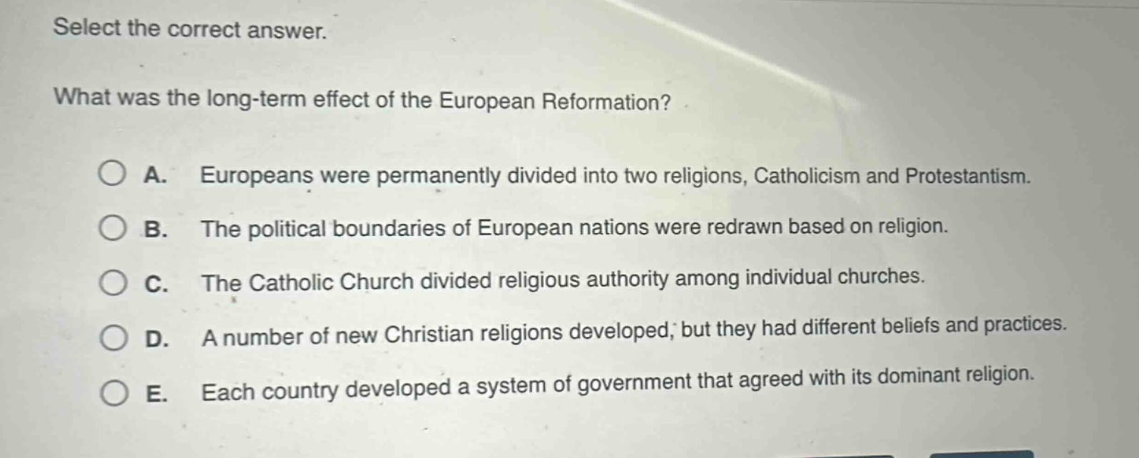 select the correct answer.\nwhat was the long - term effect of the european reformation?\na. europeans were permanently divided into two religions, catholicism and protestantism.\nb. the political boundaries of european nations were redrawn based on religion.\nc. the catholic church divided religious authority among individual churches.\nd. a number of new christian religions developed, but they had different beliefs and practices.\ne. each country developed a system of government that agreed with its dominant religion.
