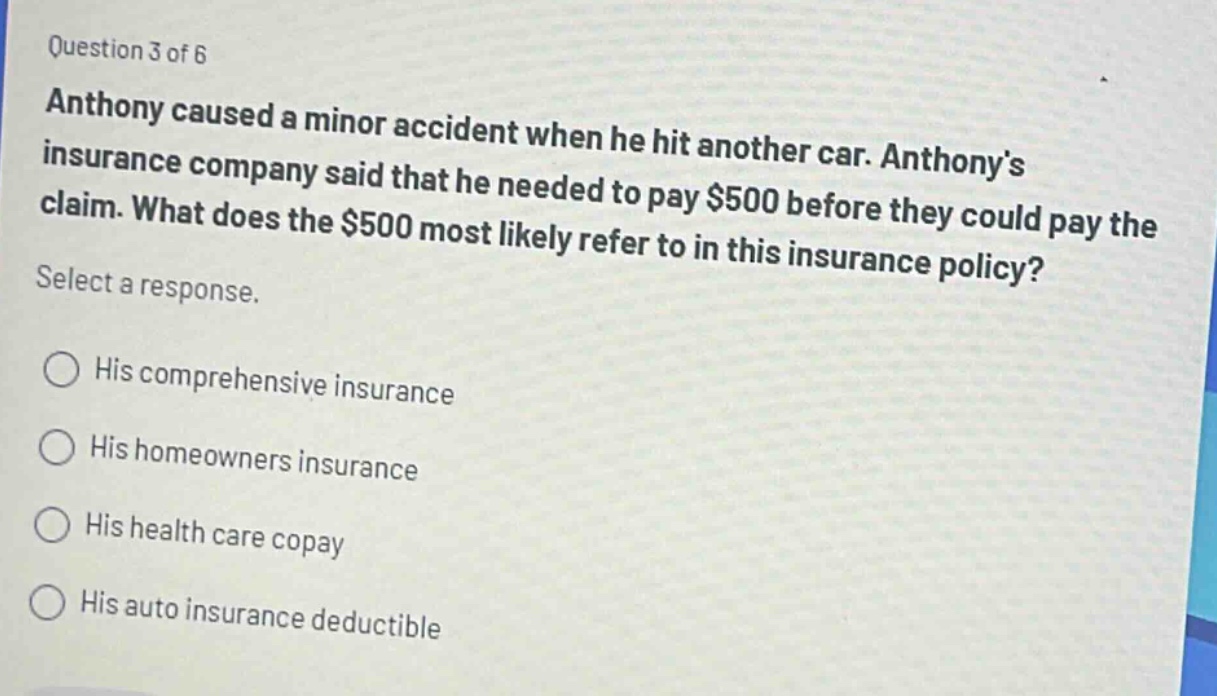 question 3 of 6\nanthony caused a minor accident when he hit another car. anthonys insurance company said that he needed to pay $500 before they could pay the claim. what does the $500 most likely refer to in this insurance policy?\nselect a response.\n○ his comprehensive insurance\n○ his homeowners insurance\n○ his health care copay\n○ his auto insurance deductible