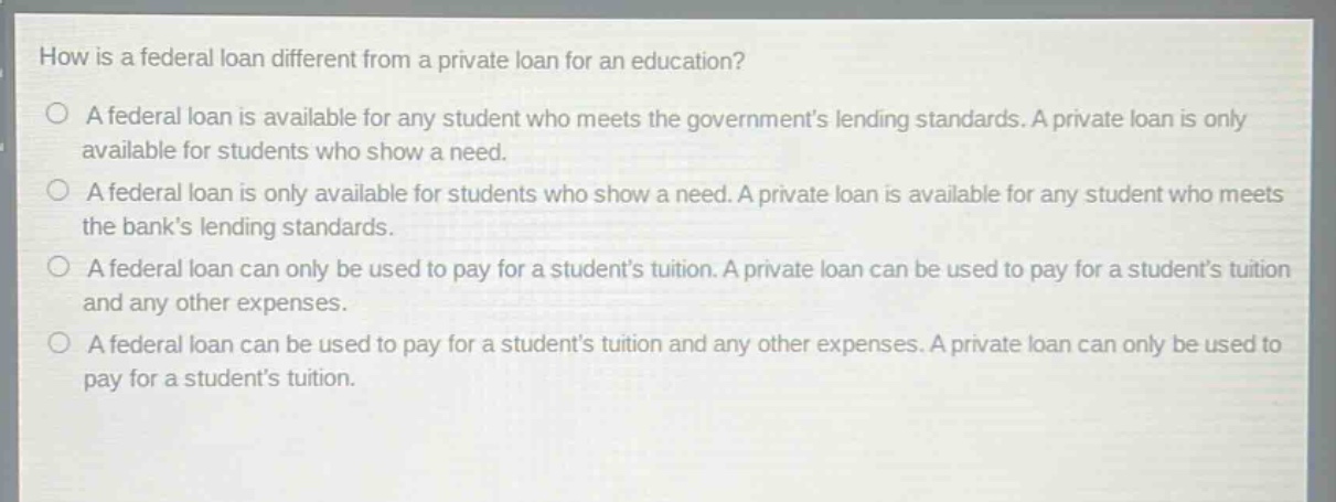 how is a federal loan different from a private loan for an education?\na federal loan is available for any student who meets the governments lending standards. a private loan is only available for students who show a need.\na federal loan is only available for students who show a need. a private loan is available for any student who meets the banks lending standards.\na federal loan can only be used to pay for a students tuition. a private loan can be used to pay for a students tuition and any other expenses.\na federal loan can be used to pay for a students tuition and any other expenses. a private loan can only be used to pay for a students tuition.