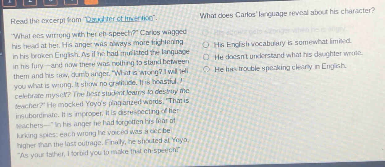 read the excerpt from \daughter of invention\. \what ees wrrrong with her eh - speech?\ carlos wagged his head at her. his anger was always more frightening in his broken english. as if he had mutilated the language in his fury—and now there was nothing to stand between them and his raw, dumb anger. \what is wrong? i will tell you what is wrong. it show no gratitude. it is boastful. i celebrate myself? the best student learns to destroy the teacher?\ he mocked yoyos plagiarized words. \that is insubordinate. it is improper. it is disrespecting of her teachers—\ in his anger he had forgotten his fear of lurking spies: each wrong he voiced was a decibel higher than the last outrage. finally, he shouted at yoyo, \as your father, i forbid you to make that eh - speech!\ what does carlos language reveal about his character? his accent gets stronger when he is angry. his english vocabulary is somewhat limited. he doesnt understand what his daughter wrote. he has trouble speaking clearly in english.