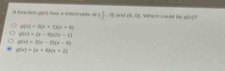a function $g(x)$ has $x$-intercepts at $(\\frac{1}{2},0)$ and $(6,0)$. which could be $g(x)$?\n$g(x)=2(x + 1)(x + 6)$\n$g(x)=(x - 6)(2x - 1)$\n$g(x)=2(x - 2)(x - 6)$\n$g(x)=(x + 6)(x + 2)$