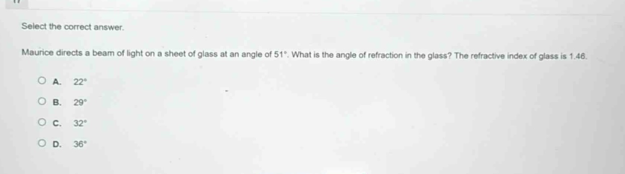 select the correct answer.\nmaurice directs a beam of light on a sheet of glass at an angle of 51°. what is the angle of refraction in the glass? the refractive index of glass is 1.46.\na. 22°\nb. 29°\nc. 32°\nd. 36°