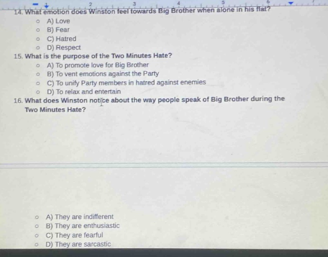 14. what emotion does winston feel towards big brother when alone in his flat?\na) love\nb) fear\nc) hatred\nd) respect\n15. what is the purpose of the two minutes hate?\na) to promote love for big brother\nb) to vent emotions against the party\nc) to unify party members in hatred against enemies\nd) to relax and entertain\n16. what does winston notice about the way people speak of big brother during the two minutes hate?\na) they are indifferent\nb) they are enthusiastic\nc) they are fearful\nd) they are sarcastic