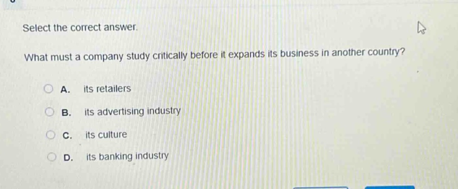 select the correct answer. what must a company study critically before it expands its business in another country? a. its retailers b. its advertising industry c. its culture d. its banking industry