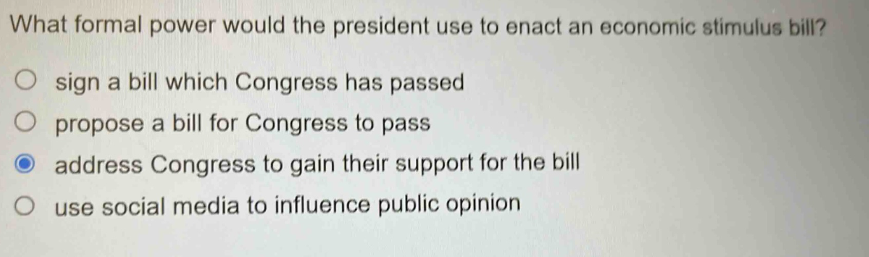 what formal power would the president use to enact an economic stimulus bill?\n○ sign a bill which congress has passed\n○ propose a bill for congress to pass\n○ address congress to gain their support for the bill\n○ use social media to influence public opinion
