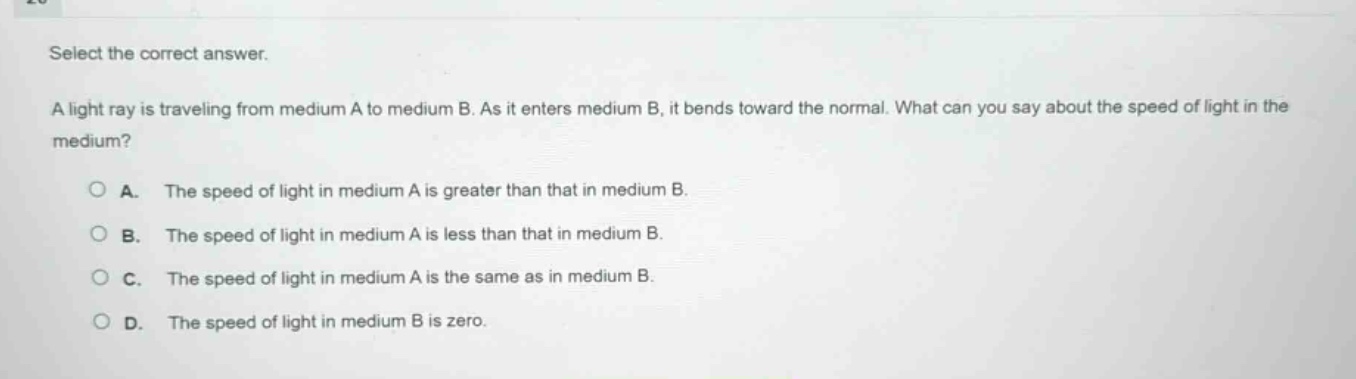 select the correct answer.\na light ray is traveling from medium a to medium b. as it enters medium b, it bends toward the normal. what can you say about the speed of light in the medium?\na. the speed of light in medium a is greater than that in medium b.\nb. the speed of light in medium a is less than that in medium b.\nc. the speed of light in medium a is the same as in medium b.\nd. the speed of light in medium b is zero.