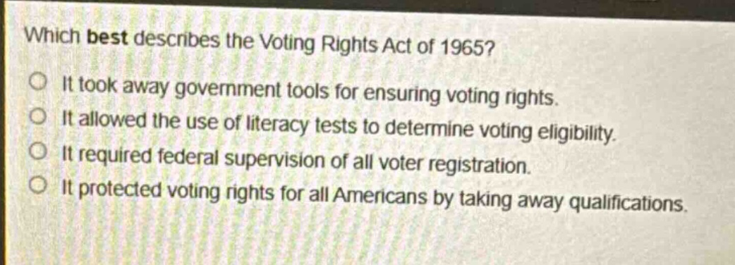 which best describes the voting rights act of 1965?\nit took away government tools for ensuring voting rights.\nit allowed the use of literacy tests to determine voting eligibility.\nit required federal supervision of all voter registration.\nit protected voting rights for all americans by taking away qualifications.