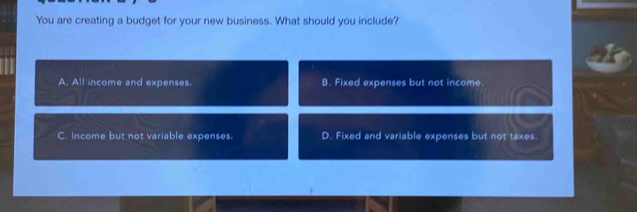 you are creating a budget for your new business. what should you include?\na. all income and expenses.\nb. fixed expenses but not income.\nc. income but not variable expenses.\nd. fixed and variable expenses but not taxes.