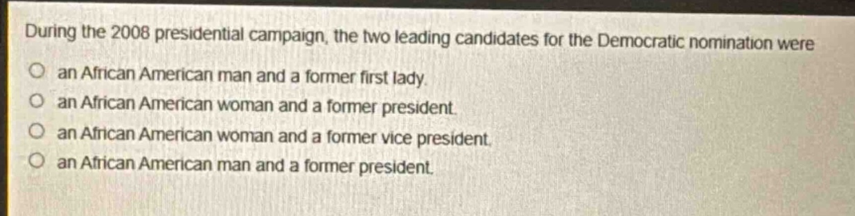 during the 2008 presidential campaign, the two leading candidates for the democratic nomination were\nan african american man and a former first lady.\nan african american woman and a former president.\nan african american woman and a former vice president.\nan african american man and a former president.