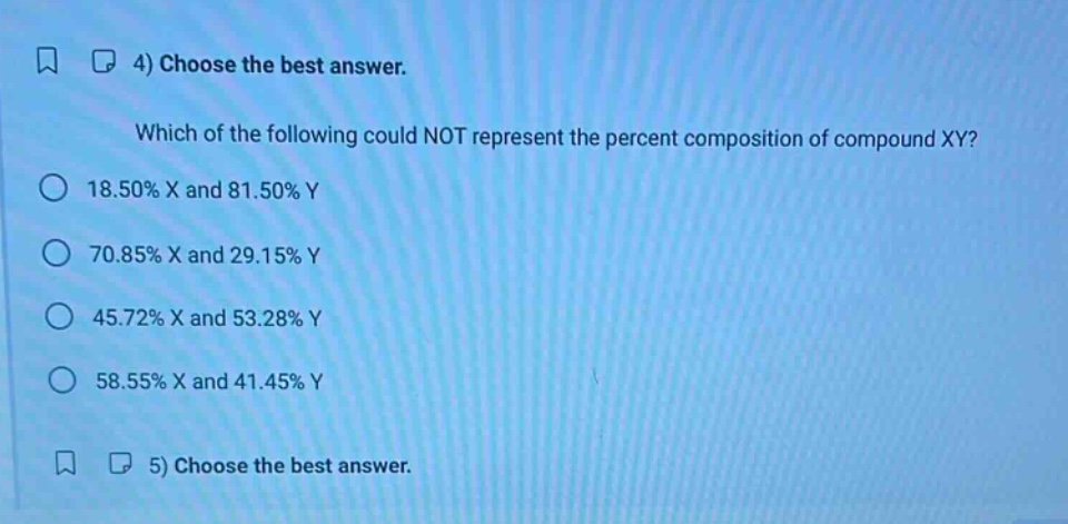 4) choose the best answer. which of the following could not represent the percent composition of compound xy? 18.50% x and 81.50% y 70.85% x and 29.15% y 45.72% x and 53.28% y 58.55% x and 41.45% y 5) choose the best answer.