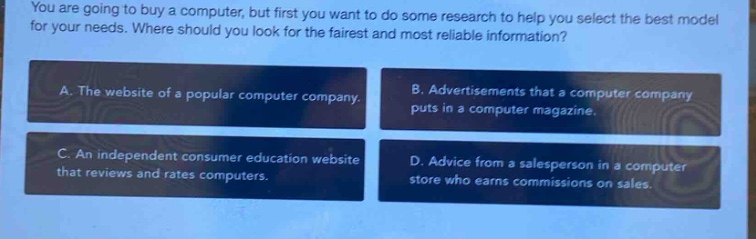 you are going to buy a computer, but first you want to do some research to help you select the best model for your needs. where should you look for the fairest and most reliable information?\na. the website of a popular computer company.\nb. advertisements that a computer company puts in a computer magazine.\nc. an independent consumer education website that reviews and rates computers.\nd. advice from a salesperson in a computer store who earns commissions on sales.