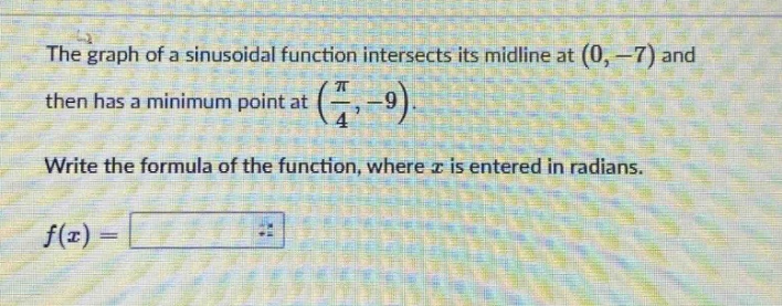 the graph of a sinusoidal function intersects its midline at (0, -7) and then has a minimum point at (π/4, -9). write the formula of the function, where x is entered in radians. f(x) =