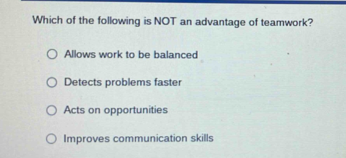 which of the following is not an advantage of teamwork?\n○ allows work to be balanced\n○ detects problems faster\n○ acts on opportunities\n○ improves communication skills
