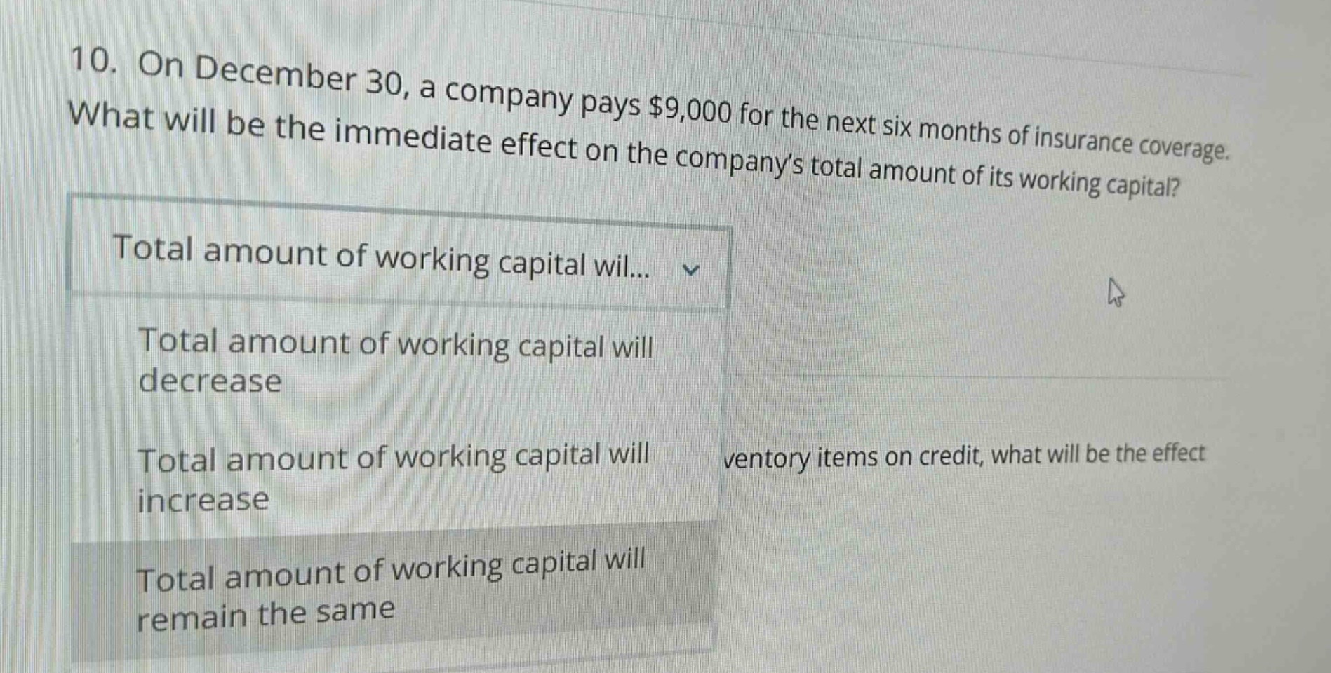 10. on december 30, a company pays $9,000 for the next six months of insurance coverage. what will be the immediate effect on the companys total amount of its working capital? total amount of working capital wil... total amount of working capital will decrease total amount of working capital will increase total amount of working capital will remain the same