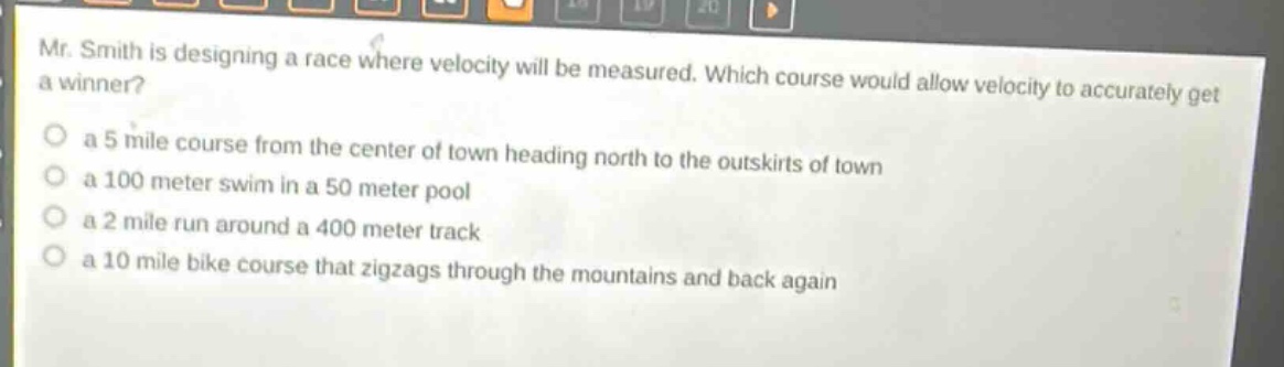 mr. smith is designing a race where velocity will be measured. which course would allow velocity to accurately get a winner?\n a 5 mile course from the center of town heading north to the outskirts of town\n a 100 meter swim in a 50 meter pool\n a 2 mile run around a 400 meter track\n a 10 mile bike course that zigzags through the mountains and back again