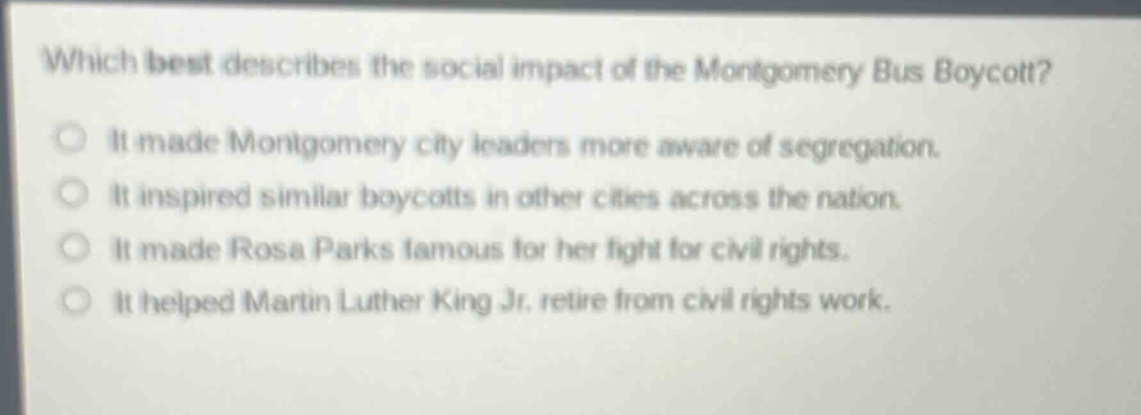 which best describes the social impact of the montgomery bus boycott?\nit made montgomery city leaders more aware of segregation.\nit inspired similar boycotts in other cities across the nation.\nit made rosa parks famous for her fight for civil rights.\nit helped martin luther king jr. retire from civil rights work.