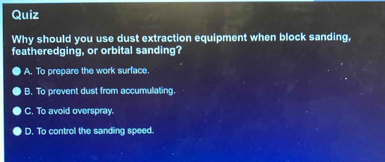 quiz\nwhy should you use dust extraction equipment when block sanding, featheredging, or orbital sanding?\na. to prepare the work surface.\nb. to prevent dust from accumulating.\nc. to avoid overspray.\nd. to control the sanding speed.