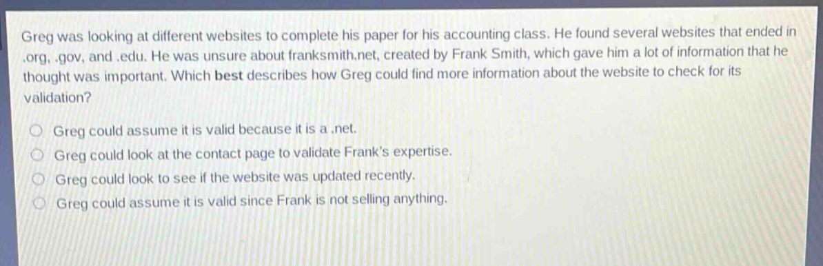 greg was looking at different websites to complete his paper for his accounting class. he found several websites that ended in .org, .gov, and .edu. he was unsure about franksmith.net, created by frank smith, which gave him a lot of information that he thought was important. which best describes how greg could find more information about the website to check for its validation?\n\ngreg could assume it is valid because it is a .net.\n\ngreg could look at the contact page to validate franks expertise.\n\ngreg could look to see if the website was updated recently.\n\ngreg could assume it is valid since frank is not selling anything.