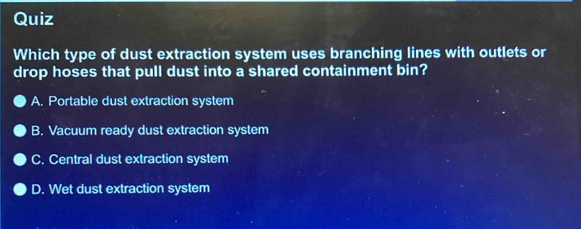 quiz\nwhich type of dust extraction system uses branching lines with outlets or drop hoses that pull dust into a shared containment bin?\na. portable dust extraction system\nb. vacuum ready dust extraction system\nc. central dust extraction system\nd. wet dust extraction system