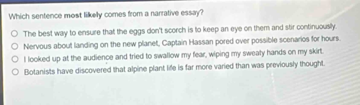 which sentence most likely comes from a narrative essay?\no the best way to ensure that the eggs dont scorch is to keep an eye on them and stir continuously.\no nervous about landing on the new planet, captain hassan pored over possible scenarios for hours.\no i looked up at the audience and tried to swallow my fear, wiping my sweaty hands on my skirt.\no botanists have discovered that alpine plant life is far more varied than was previously thought.