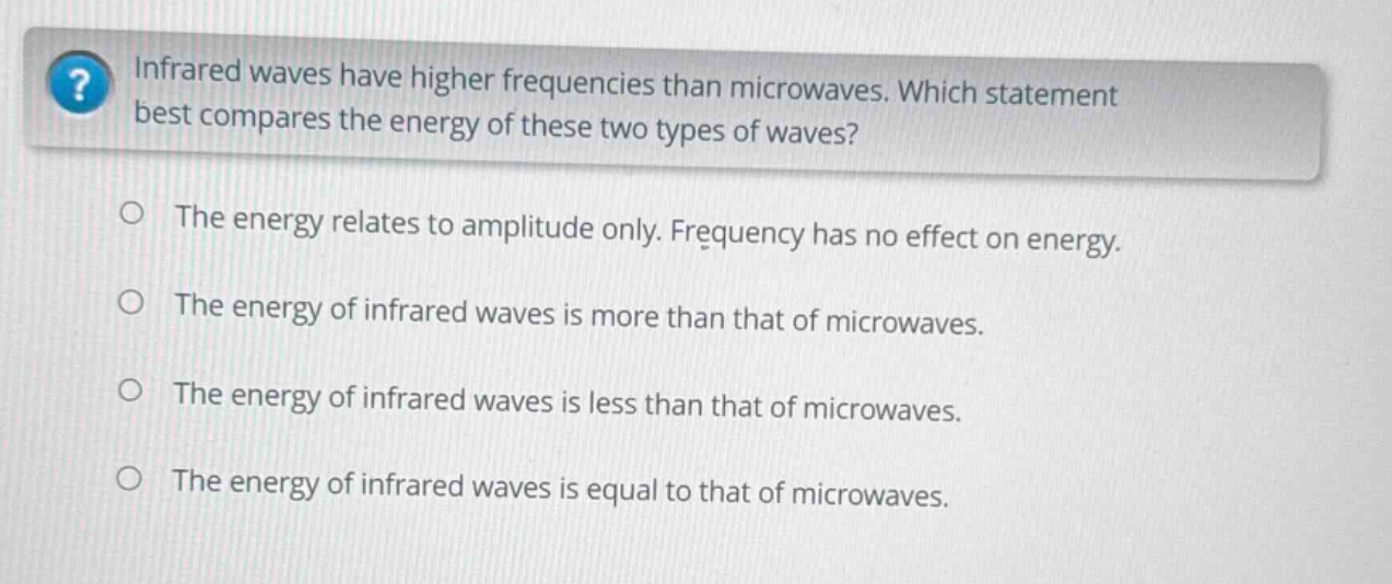 infrared waves have higher frequencies than microwaves. which statement best compares the energy of these two types of waves?\nthe energy relates to amplitude only. frequency has no effect on energy.\nthe energy of infrared waves is more than that of microwaves.\nthe energy of infrared waves is less than that of microwaves.\nthe energy of infrared waves is equal to that of microwaves.