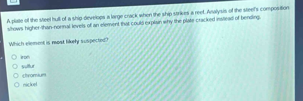 a plate of the steel hull of a ship develops a large crack when the ship strikes a reef. analysis of the steels composition shows higher - than - normal levels of an element that could explain why the plate cracked instead of bending. which element is most likely suspected? iron sulfur chromium nickel