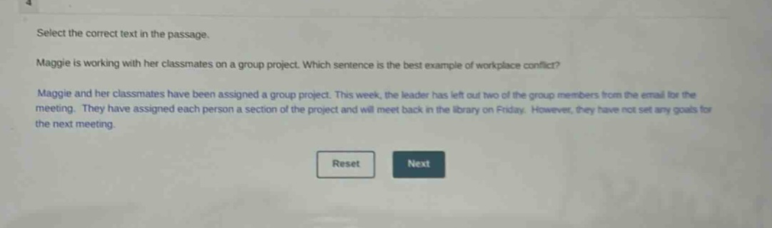 select the correct text in the passage. maggie is working with her classmates on a group project. which sentence is the best example of workplace conflict? maggie and her classmates have been assigned a group project. this week, the leader has left out two of the group members from the email for the meeting. they have assigned each person a section of the project and will meet back in the library on friday. however, they have not set any goals for the next meeting.